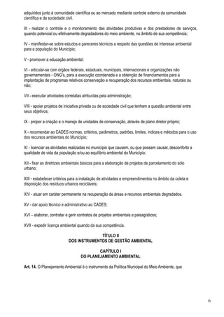 adquiridos junto á comunidade científica ou ao mercado mediante controle externo da comunidade
científica e da sociedade civil.

III - realizar o controle e o monitoramento das atividades produtivas e dos prestadores de serviços,
quando potencial ou efetivamente degradadores do meio ambiente, no âmbito de sua competência;

IV - manifestar-se sobre estudos e pareceres técnicos a respeito das questões de interesse ambiental
para a população do Município;

V - promover a educação ambiental;

VI - articular-se com órgãos federais, estaduais, municipais, internacionais e organizações não
governamentais - ONG's, para a execução coordenada e a obtenção de financiamentos para a
implantação de programas relativos conservação e recuperação dos recursos ambientais, naturais ou
não;

VII - executar atividades correlatas atribuídas pela administração;

VIII - apoiar projetos de iniciativa privada ou de sociedade civil que tenham a questão ambiental entre
seus objetivos;

IX - propor a criação e o manejo de unidades de conservação, através de plano diretor próprio;

X - recomendar ao CADES normas, critérios, parâmetros, padrões, limites, índices e métodos para o uso
dos recursos ambientais do Município;

XI - licenciar as atividades realizadas no município que causem, ou que possam causar, desconforto a
qualidade de vida da população e/ou ao equilíbrio ambiental do Município;

XII - fixar as diretrizes ambientais básicas para a elaboração de projetos de parcelamento do solo
urbano;

XIII - estabelecer critérios para a instalação de atividades e empreendimentos no âmbito da coleta e
disposição dos resíduos urbanos recicláveis;

XIV - atuar em caráter permanente na recuperação de áreas e recursos ambientais degradados.

XV - dar apoio técnico e administrativo ao CADES;

XVI – elaborar, contratar e gerir contratos de projetos ambientais e paisagísticos;

XVII - expedir licença ambiental quando da sua competência.

                                         TÍTULO II
                           DOS INSTRUMENTOS DE GESTÃO AMBIENTAL

                                           CAPÍTULO I
                                   DO PLANEJAMENTO AMBIENTAL

Art. 14. O Planejamento Ambiental é o instrumento da Política Municipal do Meio Ambiente, que




                                                                                                          6
 