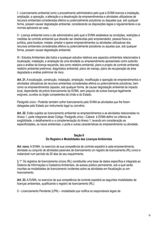 I - Licenciamento ambiental como o procedimento administrativo pelo qual a SVMA licencia a instalação,
ampliação, a operação, a alteração e a desativação de empreendimentos e atividades utilizadoras de
recursos ambientais consideradas efetiva ou potencialmente poluidoras ou daquelas que, sob qualquer
forma, possam causar degradação ambiental, considerando as disposições legais e regulamentares e as
normas aplicáveis ao caso.

II - Licença ambiental como o ato administrativo pelo qual a SVMA estabelece as condições, restrições e
medidas de controle ambiental que deverão ser obedecidas pelo empreendedor, pessoa física ou
jurídica, para localizar, instalar, ampliar e operar empreendimentos ou atividades utilizadoras dos
recursos ambientais consideradas efetiva ou potencialmente poluidoras ou aquelas que, sob qualquer
forma, possam causar degradação ambiental;

III - Estudos Ambientais são todos e quaisquer estudos relativos aos aspectos ambientais relacionados à
localização, instalação, e ampliação de uma atividade ou empreendimento apresentado como subsídio
para a análise da licença requerida, tais como relatório ambiental, plano e projeto de controle ambiental,
relatório ambiental preliminar, diagnóstico ambiental, plano de manejo, plano de recuperação de área
degradada e análise preliminar de risco.

Art. 21. A localização, construção, instalação, ampliação, modificação e operação de empreendimentos e
atividades utilizadoras de recursos ambientais consideradas efetiva ou potencialmente poluidoras, bem
como os empreendimentos capazes, sob qualquer forma, de causar degradação ambiental de impacto
local, dependerão de prévio licenciamento da SVMA, sem prejuízo de outras licenças legalmente
exigíveis, ouvidos os órgão competentes da União e do Estado.

Parágrafo único - Poderão também sofrer licenciamento pela SVMA as atividades que lhe forem
delegadas pelo Estado por instrumento legal ou convênio.

Art. 22. Estão sujeitos ao licenciamento ambiental os empreendimentos e as atividades relacionadas no
Anexo 1, parte integrante deste Código. Parágrafo único - Caberá à SVMA definir os critérios de
exigibilidade, o detalhamento e a complementação do Anexo 1, levando em consideração as
especificidades, os riscos ambientais, o porte e outras características do empreendimento ou atividade.


                                             Seção II
                        Do Registro e Modalidades das Licenças Ambientais

Art. novo. A SVMA, no exercício de sua competência de controle expedirá à cada empreendimento,
atividade ou conjunto de atividades passíveis de licenciamento um registro de licenciamento (RL) único e
inalienável num período de 20 dias do seu requerimento.

§ 1° Os registros de licenciamento únicos (RL) constituirão uma base de dados específica e integrada ao
Sistema de Informações e Cadastros Ambientais, de acesso público permanente, sob a qual serão
inscritas as modalidades de licenciamento incidentes sobre as atividades em fiscalização ou em
licenciamento.

Art. 23. A SVMA, no exercício de sua competência de controle expedirá as seguintes modalidades de
licenças ambientais, qualificando o registro de licenciamento (RL):

0 – Licenciamento Pendente (LPN) – modalidade que notifica os responsáveis legais de




                                                                                                             9
 