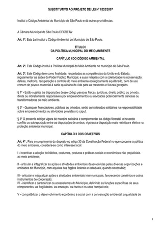 SUBSTITUTIVO AO PROJETO DE LEI Nº 0252/2007


Institui o Código Ambiental do Município de São Paulo e dá outras providências.


A Câmara Municipal de São Paulo DECRETA:

Art. 1º. Esta Lei institui o Código Ambiental do Município de São Paulo.

                                           TÍTULO I
                            DA POLÍTICA MUNICIPAL DO MEIO AMBIENTE

                                 CAPÍTULO I DO CÓDIGO AMBIENTAL

Art. 2º. Este Código institui a Política Municipal do Meio Ambiente no município de São Paulo.

Art. 3º. Este Código tem como finalidade, respeitadas as competências da União e do Estado,
regulamentar as ações do Poder Público Municipal, e suas relações com a coletividade na conservação,
defesa, melhoria, recuperação e controle do meio ambiente ecologicamente equilibrado, bem de uso
comum do povo e essencial à sadia qualidade de vida para as presentes e futuras gerações.

§ 1º - Estão sujeitos às disposições desse código pessoas físicas, jurídicas, direito público ou privado,
direta ou indiretamente responsáveis por empreendimentos ou atividades potencialmente danosas ou
transformadoras do meio ambiente.

§ 2º - Quaisquer financiadores, públicos ou privados, serão considerados solidários na responsabilidade
sobre empreendimentos ou atividades previstas no caput.

§ 3º O presente código vigora de maneira solidária e complementar ao código florestal e havendo
conflito ou sobreposição entre as disposições de ambos, vigorará a disposição mais restritiva e efetiva na
proteção ambiental municipal.

                                     CAPÍTULO II DOS OBJETIVOS

Art. 4º . Para o cumprimento do disposto no artigo 30 da Constituição Federal no que concerne a política
do meio ambiente, considera-se como interesse local:

I - incentivar a adoção de hábitos, costumes, posturas e práticas sociais e econômicas não prejudiciais
ao meio ambiente;

II - articular e integralizar as ações e atividades ambientais desenvolvidas pelas diversas organizações e
entidades do Município, com aquelas dos órgãos federais e estaduais, quando necessário;

III - articular e integralizar ações e atividades ambientais intermunicipais, favorecendo convênios e outros
instrumentos de cooperação;
IV - identificar e caracterizar os ecossistemas do Município, definindo as funções específicas de seus
componentes, as fragilidades, as ameaças, os riscos e os usos compatíveis;

V - compatibilizar o desenvolvimento econômico e social com a conservação ambiental, a qualidade de




                                                                                                               1
 