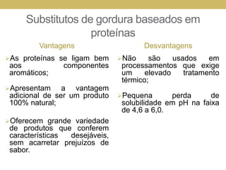 Substitutos de gordura baseados em
proteínas
Vantagens
As proteínas se ligam bem
aos componentes
aromáticos;
Apresentam a vantagem
adicional de ser um produto
100% natural;
Oferecem grande variedade
de produtos que conferem
características desejáveis,
sem acarretar prejuízos de
sabor.
Desvantagens
Não são usados em
processamentos que exige
um elevado tratamento
térmico;
Pequena perda de
solubilidade em pH na faixa
de 4,6 a 6,0.
 