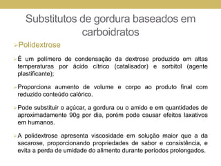 Substitutos de gordura baseados em
carboidratos
Polidextrose
É um polímero de condensação da dextrose produzido em altas
temperaturas por ácido cítrico (catalisador) e sorbitol (agente
plastificante);
Proporciona aumento de volume e corpo ao produto final com
reduzido conteúdo calórico.
Pode substituir o açúcar, a gordura ou o amido e em quantidades de
aproximadamente 90g por dia, porém pode causar efeitos laxativos
em humanos.
A polidextrose apresenta viscosidade em solução maior que a da
sacarose, proporcionando propriedades de sabor e consistência, e
evita a perda de umidade do alimento durante períodos prolongados.
 