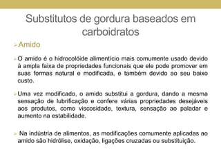 Substitutos de gordura baseados em
carboidratos
Amido
O amido é o hidrocolóide alimentício mais comumente usado devido
à ampla faixa de propriedades funcionais que ele pode promover em
suas formas natural e modificada, e também devido ao seu baixo
custo.
Uma vez modificado, o amido substitui a gordura, dando a mesma
sensação de lubrificação e confere várias propriedades desejáveis
aos produtos, como viscosidade, textura, sensação ao paladar e
aumento na estabilidade.
 Na indústria de alimentos, as modificações comumente aplicadas ao
amido são hidrólise, oxidação, ligações cruzadas ou substituição.
 