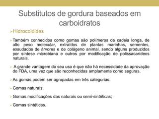 Substitutos de gordura baseados em
carboidratos
Hidrocolóides
Também conhecidos como gomas são polímeros de cadeia longa, de
alto peso molecular, extraídos de plantas marinhas, sementes,
exsudados de árvores e de colágeno animal, sendo alguns produzidos
por síntese microbiana e outros por modificação de polissacarídeos
naturais.
 A grande vantagem do seu uso é que não há necessidade da aprovação
do FDA, uma vez que são reconhecidas amplamente como seguras.
As gomas podem ser agrupadas em três categorias:
Gomas naturais;
Gomas modificações das naturais ou semi-sintéticas;
Gomas sintéticas.
 