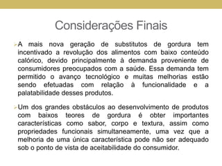 Considerações Finais
A mais nova geração de substitutos de gordura tem
incentivado a revolução dos alimentos com baixo conteúdo
calórico, devido principalmente à demanda proveniente de
consumidores preocupados com a saúde. Essa demanda tem
permitido o avanço tecnológico e muitas melhorias estão
sendo efetuadas com relação à funcionalidade e a
palatabilidade desses produtos.
Um dos grandes obstáculos ao desenvolvimento de produtos
com baixos teores de gordura é obter importantes
características como sabor, corpo e textura, assim como
propriedades funcionais simultaneamente, uma vez que a
melhoria de uma única característica pode não ser adequado
sob o ponto de vista de aceitabilidade do consumidor.
 