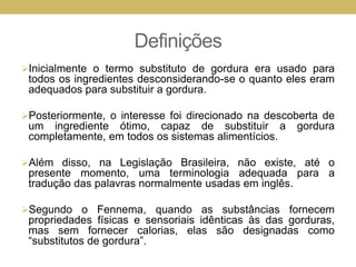 Definições
Inicialmente o termo substituto de gordura era usado para
todos os ingredientes desconsiderando-se o quanto eles eram
adequados para substituir a gordura.
Posteriormente, o interesse foi direcionado na descoberta de
um ingrediente ótimo, capaz de substituir a gordura
completamente, em todos os sistemas alimentícios.
Além disso, na Legislação Brasileira, não existe, até o
presente momento, uma terminologia adequada para a
tradução das palavras normalmente usadas em inglês.
Segundo o Fennema, quando as substâncias fornecem
propriedades físicas e sensoriais idênticas às das gorduras,
mas sem fornecer calorias, elas são designadas como
“substitutos de gordura”.
 