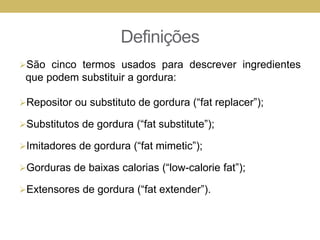 Definições
São cinco termos usados para descrever ingredientes
que podem substituir a gordura:
Repositor ou substituto de gordura (“fat replacer”);
Substitutos de gordura (“fat substitute”);
Imitadores de gordura (“fat mimetic”);
Gorduras de baixas calorias (“low-calorie fat”);
Extensores de gordura (“fat extender”).
 
