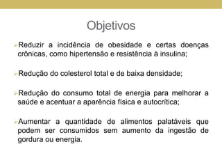 Objetivos
Reduzir a incidência de obesidade e certas doenças
crônicas, como hipertensão e resistência à insulina;
Redução do colesterol total e de baixa densidade;
Redução do consumo total de energia para melhorar a
saúde e acentuar a aparência física e autocrítica;
Aumentar a quantidade de alimentos palatáveis que
podem ser consumidos sem aumento da ingestão de
gordura ou energia.
 