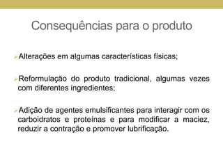 Consequências para o produto
Alterações em algumas características físicas;
Reformulação do produto tradicional, algumas vezes
com diferentes ingredientes;
Adição de agentes emulsificantes para interagir com os
carboidratos e proteínas e para modificar a maciez,
reduzir a contração e promover lubrificação.
 