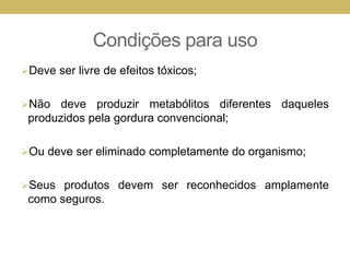 Condições para uso
Deve ser livre de efeitos tóxicos;
Não deve produzir metabólitos diferentes daqueles
produzidos pela gordura convencional;
Ou deve ser eliminado completamente do organismo;
Seus produtos devem ser reconhecidos amplamente
como seguros.
 