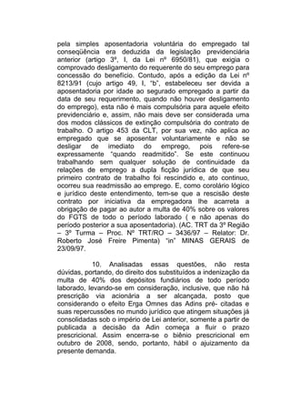 pela simples aposentadoria voluntária do empregado tal
conseqüência era deduzida da legislação previdenciária
anterior (artigo 3º, I, da Lei nº 6950/81), que exigia o
comprovado desligamento do requerente do seu emprego para
concessão do benefício. Contudo, após a edição da Lei nº
8213/91 (cujo artigo 49, I, “b”, estabeleceu ser devida a
aposentadoria por idade ao segurado empregado a partir da
data de seu requerimento, quando não houver desligamento
do emprego), esta não é mais compulsória para aquele efeito
previdenciário e, assim, não mais deve ser considerada uma
dos modos clássicos de extinção compulsória do contrato de
trabalho. O artigo 453 da CLT, por sua vez, não aplica ao
empregado que se aposentar voluntariamente e não se
desligar de imediato do emprego, pois refere-se
expressamente “quando readmitido”. Se este continuou
trabalhando sem qualquer solução de continuidade da
relações de emprego a dupla ficção jurídica de que seu
primeiro contrato de trabalho foi rescindido e, ato continuo,
ocorreu sua readmissão ao emprego. E, como corolário lógico
e jurídico deste entendimento, tem-se que a rescisão deste
contrato por iniciativa da empregadora lhe acarreta a
obrigação de pagar ao autor a multa de 40% sobre os valores
do FGTS de todo o período laborado ( e não apenas do
período posterior a sua aposentadoria). (AC. TRT da 3º Região
– 3º Turma – Proc. Nº TRT/RO – 3436/97 – Relator: Dr.
Roberto José Freire Pimenta) “in” MINAS GERAIS de
23/09/97.
10. Analisadas essas questões, não resta
dúvidas, portando, do direito dos substituídos a indenização da
multa de 40% dos depósitos fundiários de todo período
laborado, levando-se em consideração, inclusive, que não há
prescrição via acionária a ser alcançada, posto que
considerando o efeito Erga Omnes das Adins pré- citadas e
suas repercussões no mundo jurídico que atingem situações já
consolidadas sob o império de Lei anterior, somente a partir de
publicada a decisão da Adin começa a fluir o prazo
prescricional. Assim encerra-se o biênio prescricional em
outubro de 2008, sendo, portanto, hábil o ajuizamento da
presente demanda.
 
