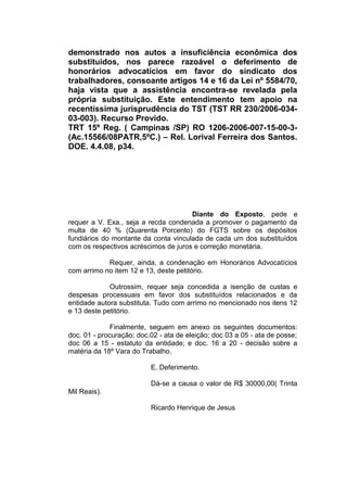 demonstrado nos autos a insuficiência econômica dos
substituídos, nos parece razoável o deferimento de
honorários advocatícios em favor do sindicato dos
trabalhadores, consoante artigos 14 e 16 da Lei nº 5584/70,
haja vista que a assistência encontra-se revelada pela
própria substituição. Este entendimento tem apoio na
recentíssima jurisprudência do TST (TST RR 230/2006-034-
03-003). Recurso Provido.
TRT 15º Reg. ( Campinas /SP) RO 1206-2006-007-15-00-3-
(Ac.15566/08PATR,5ºC.) – Rel. Lorival Ferreira dos Santos.
DOE. 4.4.08, p34.
Diante do Exposto, pede e
requer a V. Exa., seja a recda condenada a promover o pagamento da
multa de 40 % (Quarenta Porcento) do FGTS sobre os depósitos
fundiários do montante da conta vinculada de cada um dos substituídos
com os respectivos acréscimos de juros e correção monetária.
Requer, ainda, a condenação em Honorários Advocatícios
com arrimo no item 12 e 13, deste petitório.
Outrossim, requer seja concedida a isenção de custas e
despesas processuais em favor dos substituídos relacionados e da
entidade autora substituta. Tudo com arrimo no mencionado nos itens 12
e 13 deste petitório.
Finalmente, seguem em anexo os seguintes documentos:
doc. 01 - procuração; doc.02 - ata de eleição; doc 03 a 05 - ata de posse;
doc 06 a 15 - estatuto da entidade; e doc. 16 a 20 - decisão sobre a
matéria da 18º Vara do Trabalho.
E. Deferimento.
Dá-se a causa o valor de R$ 30000,00( Trinta
Mil Reais).
Ricardo Henrique de Jesus
 