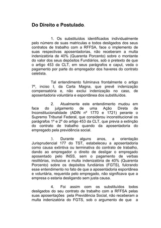 Do Direito e Postulado.
1. Os substituídos identificados individualmente
pelo número de suas matriculas e todos desligados dos seus
contratos de trabalho com a RFFSA, face o implemento de
suas respectivas aposentadorias, não receberam a multa
indenizatória de 40% (Quarenta Porcento) sobre o montante
do valor dos seus depósitos Fundiários, sob o pretexto de que
o artigo 453 da CLT, em seus parágrafos e caput, veda o
pagamento por parte do empregador dos haveres do contrato
celetista.
Tal entendimento fulminava frontalmente o artigo
7º, inciso I, da Carta Magna, que prevê indenização
compensatória e, não exclui indenização no caso, de
aposentadoria voluntária e espontânea dos substituídos.
2. Atualmente este entendimento mudou em
face do julgamento de uma Ação Direta de
Inconstitucionalidade (ADIN nº 1770 e 1721) perante o
Supremo Tribunal Federal, que considerou inconstitucional os
parágrafos 1º e 2º do artigo 453 da CLT, que previa a extinção
do contrato de trabalho quando da aposentadoria do
empregado pela previdência social.
3. Durante alguns anos, a orientação
Jurisprudencial 177 do TST, estabeleceu a aposentadoria
como causa extintiva ou terminativa do contrato de trabalho,
dando ao empregador o direito de desligar o empregado
aposentado pelo INSS, sem o pagamento de verbas
resilitórias, inclusive a multa indenizatória de 40% (Quarenta
Porcento) sobre os depósitos fundiários (FGTS), fulcrando
esse entendimento no fato de que a aposentadoria espontânea
e voluntária, requerida pelo empregado, não significava que a
empresa o estaria desligando sem justa causa.
4. Foi assim com os substituídos todos
desligados do seu contrato de trabalho com a RFFSA pelas
suas aposentações pela Previdência Social, não receberam a
multa indenizatória do FGTS, sob o argumento de que a
 
