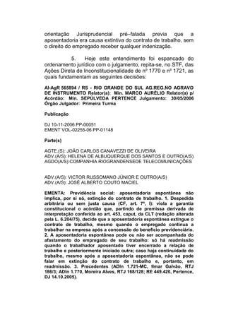 orientação Jurisprudencial pré–falada previa que a
aposentadoria era causa extintiva do contrato de trabalho, sem
o direito do empregado receber qualquer indenização.
5. Hoje este entendimento foi espancado do
ordenamento jurídico com o julgamento, repita-se, no STF, das
Ações Direta de Inconstitucionalidade de nº 1770 e nº 1721, as
quais fundamentam as seguintes decisões:
AI-AgR 565894 / RS - RIO GRANDE DO SUL AG.REG.NO AGRAVO
DE INSTRUMENTO Relator(a): Min. MARCO AURÉLIO Relator(a) p/
Acórdão: Min. SEPÚLVEDA PERTENCE Julgamento: 30/05/2006
Órgão Julgador: Primeira Turma
Publicação
DJ 10-11-2006 PP-00051
EMENT VOL-02255-06 PP-01148
Parte(s)
AGTE.(S): JOÃO CARLOS CANAVEZZI DE OLIVEIRA
ADV.(A/S): HELENA DE ALBUQUERQUE DOS SANTOS E OUTRO(A/S)
AGDO(A/S):COMPANHIA RIOGRANDENSEDE TELECOMUNICAÇÕES
ADV.(A/S): VICTOR RUSSOMANO JÚNIOR E OUTRO(A/S)
ADV.(A/S): JOSÉ ALBERTO COUTO MACIEL
EMENTA: Previdência social: aposentadoria espontânea não
implica, por si só, extinção do contrato de trabalho. 1. Despedida
arbitrária ou sem justa causa (CF, art. 7º, I): viola a garantia
constitucional o acórdão que, partindo de premissa derivada de
interpretação conferida ao art. 453, caput, da CLT (redação alterada
pela L. 6.204/75), decide que a aposentadoria espontânea extingue o
contrato de trabalho, mesmo quando o empregado continua a
trabalhar na empresa após a concessão do benefício previdenciário.
2. A aposentadoria espontânea pode ou não ser acompanhada do
afastamento do empregado de seu trabalho: só há readmissão
quando o trabalhador aposentado tiver encerrado a relação de
trabalho e posteriormente iniciado outra; caso haja continuidade do
trabalho, mesmo após a aposentadoria espontânea, não se pode
falar em extinção do contrato de trabalho e, portanto, em
readmissão. 3. Precedentes (ADIn 1.721-MC, Ilmar Galvão, RTJ
186/3; ADIn 1.770, Moreira Alves, RTJ 168/128; RE 449.420, Pertence,
DJ 14.10.2005).
 