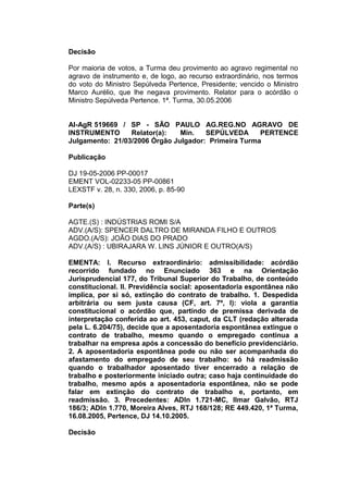 Decisão
Por maioria de votos, a Turma deu provimento ao agravo regimental no
agravo de instrumento e, de logo, ao recurso extraordinário, nos termos
do voto do Ministro Sepúlveda Pertence, Presidente; vencido o Ministro
Marco Aurélio, que lhe negava provimento. Relator para o acórdão o
Ministro Sepúlveda Pertence. 1ª. Turma, 30.05.2006
AI-AgR 519669 / SP - SÃO PAULO AG.REG.NO AGRAVO DE
INSTRUMENTO Relator(a): Min. SEPÚLVEDA PERTENCE
Julgamento: 21/03/2006 Órgão Julgador: Primeira Turma
Publicação
DJ 19-05-2006 PP-00017
EMENT VOL-02233-05 PP-00861
LEXSTF v. 28, n. 330, 2006, p. 85-90
Parte(s)
AGTE.(S) : INDÚSTRIAS ROMI S/A
ADV.(A/S): SPENCER DALTRO DE MIRANDA FILHO E OUTROS
AGDO.(A/S): JOÃO DIAS DO PRADO
ADV.(A/S) : UBIRAJARA W. LINS JÚNIOR E OUTRO(A/S)
EMENTA: I. Recurso extraordinário: admissibilidade: acórdão
recorrido fundado no Enunciado 363 e na Orientação
Jurisprudencial 177, do Tribunal Superior do Trabalho, de conteúdo
constitucional. II. Previdência social: aposentadoria espontânea não
implica, por si só, extinção do contrato de trabalho. 1. Despedida
arbitrária ou sem justa causa (CF, art. 7º, I): viola a garantia
constitucional o acórdão que, partindo de premissa derivada de
interpretação conferida ao art. 453, caput, da CLT (redação alterada
pela L. 6.204/75), decide que a aposentadoria espontânea extingue o
contrato de trabalho, mesmo quando o empregado continua a
trabalhar na empresa após a concessão do benefício previdenciário.
2. A aposentadoria espontânea pode ou não ser acompanhada do
afastamento do empregado de seu trabalho: só há readmissão
quando o trabalhador aposentado tiver encerrado a relação de
trabalho e posteriormente iniciado outra; caso haja continuidade do
trabalho, mesmo após a aposentadoria espontânea, não se pode
falar em extinção do contrato de trabalho e, portanto, em
readmissão. 3. Precedentes: ADIn 1.721-MC, Ilmar Galvão, RTJ
186/3; ADIn 1.770, Moreira Alves, RTJ 168/128; RE 449.420, 1ª Turma,
16.08.2005, Pertence, DJ 14.10.2005.
Decisão
 
