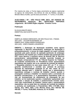 Por maioria de votos, a Turma negou provimento ao agravo regimental
no agravo de instrumento, nos termos do voto do Relator; vencido o
Ministro Marco Aurélio, que lhe dava provimento. 1ª. Turma, 21.03.2006.
AI-ED 439920 / SP - SÃO PAULO EMB. DECL. NO AGRAVO DE
INSTRUMENTO Relator(a): Min. SEPÚLVEDA PERTENCE
Julgamento: 06/12/2005 Órgão Julgador: Primeira Turma
Publicação
DJ 03-02-2006 PP-00031
EMENTVOL-02219-09 PP-01778
Parte(s)
EMBTE.(S): BANCO MERCANTIL DE SÃO PAULO S/A - FINASA
ADV.(A/S) : VICTOR RUSSOMANO JR
EMBDO.(A/S): SÔNIA MARIA RODRIGUES
ADV.(A/S) : JOSÉ EYMARD LOGUÉRCIO
EMENTA: I. Embargos de declaração recebidos como agravo
regimental. II. Recurso extraordinário, embargos de declaração e
prequestionamento: a recusa do órgão julgador em suprir omissão
apontada pela parte através da oposição pertinente de embargos
declaratórios não impede que a matéria omitida seja examinada pelo
STF, como decorre a contrario sensu da Súmula 356. III. Recurso
extraordinário: admissibilidade: acórdão recorrido fundado na
Orientação Jurisprudencial 177, do Tribunal Superior do Trabalho,
de conteúdo constitucional. IV. Previdência social: aposentadoria
espontânea não implica, por si só, extinção do contrato de trabalho.
1. Despedida arbitrária ou sem justa causa (CF, art. 7º, I): viola a
garantia constitucional o acórdão que, partindo de premissa
derivada de interpretação conferida ao art. 453, caput, da CLT
(redação alterada pela L. 6.204/75), decide que a aposentadoria
espontânea extingue o contrato de trabalho, mesmo quando o
empregado continua a trabalhar na empresa após a concessão do
benefício previdenciário. 2. A aposentadoria espontânea pode ou
não ser acompanhada do afastamento do empregado de seu
trabalho: só há readmissão quando o trabalhador aposentado tiver
encerrado a relação de trabalho e posteriormente iniciado outra;
caso haja continuidade do trabalho, mesmo após a aposentadoria
espontânea, não se pode falar em extinção do contrato de trabalho
e, portanto, em readmissão. 3. Precedentes: ADIn 1.721-MC, Ilmar
Galvão, RTJ 186/3; ADIn 1.770, Moreira Alves, RTJ 168/128; RE
449.420, 1ª Turma, 16.08.2005, Pertence, DJ 14.10.2005.
Decisão
 