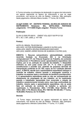 A Turma converteu os embargos de declaração no agravo de instrumento
em agravo regimental no agravo de instrumento a que se nega
provimento, nos termos do voto do Relator. Unânime. Não participou
deste julgamento o Ministro Marco Aurélio. 1ª Turma, 06.12.2005.
AI-AgR 533998 / DF - DISTRITO FEDERAL AG.REG.NO AGRAVO DE
INSTRUMENTO Relator(a): Min. SEPÚLVEDA PERTENCE
Julgamento: 17/11/2005 Órgão Julgador: Primeira Turma
Publicação
DJ 09-12-2005 PP-00010 EMENT VOL-02217-06 PP-01120
RT v. 95, n. 847, 2006, p. 147-148
Parte(s)
AGTE.(S): BRASIL TELECOM S/A
ADV.(A/S): VICTOR RUSSOMANO JUNIOR E OUTRO (A/S)
AGDo.(A/S): MARTA HELENA RODRIGUES MACHADO
ADV.(A/S): ANDRÉ JORGE ROCHA DE ALMEIDA E OUTRO (A/S)
EMENTA: I. Recurso extraordinário: admissibilidade: acórdão
recorrido fundado no Enunciado 363 e na Orientação
Jurisprudencial 177, do Tribunal Superior do Trabalho, de conteúdo
constitucional. II. Previdência social: aposentadoria espontânea não
implica, por si só, extinção do contrato de trabalho. 1. Despedida
arbitrária ou sem justa causa (CF, art. 7º, I): viola a garantia
constitucional o acórdão que, partindo de premissa derivada de
interpretação conferida ao art. 453, caput, da CLT (redação alterada
pela L. 6.204/75), decide que a aposentadoria espontânea extingue o
contrato de trabalho, mesmo quando o empregado continua a
trabalhar na empresa após a concessão do benefício previdenciário.
2. A aposentadoria espontânea pode ou não ser acompanhada do
afastamento do empregado de seu trabalho: só há readmissão
quando o trabalhador aposentado tiver encerrado a relação de
trabalho e posteriormente iniciado outra; caso haja continuidade do
trabalho, mesmo após a aposentadoria espontânea, não se pode
falar em extinção do contrato de trabalho e, portanto, em
readmissão. 3. Precedentes: ADIn 1.721-MC, Ilmar Galvão, RTJ
186/3; ADIn 1.770, Moreira Alves, RTJ 168/128; RE 449.420, 1ª Turma,
16.08.2005, Pertence, DJ 14.10.2005.
Decisão
A Turma negou provimento ao agravo regimental no agravo de
instrumento, nos termos do voto do Relator. Unânime. Não participou
deste julgamento o Ministro Carlos Britto. 1ª Turma, 17.11.2005.
 