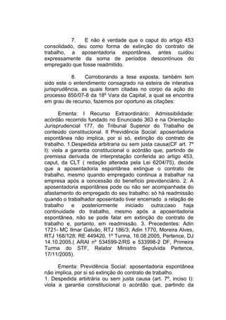 7. E não é verdade que o caput do artigo 453
consolidado, deu como forma de extinção do contrato de
trabalho, a aposentadoria espontânea, antes cuidou
expressamente da soma de períodos descontínuos do
empregado que fosse readmitido.
8. Corroborando a tese exposta, também tem
sido este o entendimento consagrado na esteira de interativa
jurisprudência, as quais foram citadas no corpo da ação do
processo 850/07-8 da 18º Vara da Capital, a qual se encontra
em grau de recurso, fazemos por oportuno as citações:
Ementa: I Recurso Extraordinário: Admissibilidade:
acórdão recorrido fundado no Enunciado 363 e na Orientação
Jurisprudencial 177, do Tribunal Superior do Trabalho de
conteúdo constitucional. II Previdência Social: aposentadoria
espontânea não implica, por si só, extinção do contrato de
trabalho. 1.Despedida arbitraria ou sem justa causa(CF art. 7º
I): viola a garantia constitucional o acórdão que, partindo de
premissa derivada de interpretação conferida ao artigo 453,
caput, da CLT ( redação alterada pela Lei 6204/75), decide
que a aposentadoria espontânea extingue o contrato de
trabalho, mesmo quando empregado continua a trabalhar na
empresa após a concessão do benefício previdenciário. 2. A
aposentadoria espontânea pode ou não ser acompanhada do
afastamento do empregado do seu trabalho: só há readmissão
quando o trabalhador aposentado tiver encerrado a relação de
trabalho e posteriormente iniciado outra;caso haja
continuidade do trabalho, mesmo após a aposentadoria
espontânea, não se pode falar em extinção do contrato de
trabalho e, portanto, em readmissão. 3. Precedentes: Adin
1721- MC Ilmar Galvão, RTJ 186/3; Adin 1770, Moreira Alves,
RTJ 168/128; RE 449420, 1º Turma, 16.08.2005, Pertence, DJ
14.10.2005.( ARAI nº 534599-2/RS e 533998-2 DF, Primeira
Turma do STF, Relator Ministro Sepulvida Pertence,
17/11/2005).
Ementa: Previdência Social: aposentadoria espontânea
não implica, por si só extinção do contrato de trabalho.
1. Despedida arbitrária ou sem justa causa (art. 7º, inciso I):
viola a garantia constitucional o acórdão que, partindo da
 