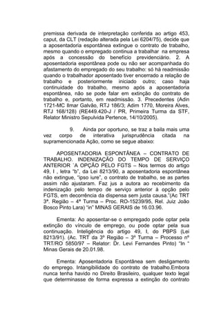 premissa derivada de interpretação conferida ao artigo 453,
caput, da CLT (redação alterada pela Lei 6204/75), decide que
a aposentadoria espontânea extingue o contrato de trabalho,
mesmo quando o empregado continua a trabalhar na empresa
após a concessão do benefício previdenciário. 2. A
aposentadoria espontânea pode ou não ser acompanhada do
afastamento do empregado do seu trabalho: só há readmissão
quando o trabalhador aposentado tiver encerrado a relação de
trabalho e posteriormente iniciado outro; caso haja
continuidade do trabalho, mesmo após a aposentadoria
espontânea, não se pode falar em extinção do contrato de
trabalho e, portanto, em readmissão. 3. Precedentes (Adin
1721-MC Ilmar Galvão, RTJ 186/3; Adim 1770, Moreira Alves,
RTJ 168/128) (RE449.420-J / PR, Primeira Turma da STF,
Relator Ministro Sepulvida Pertence, 14/10/2005).
9. Ainda por oportuno, se traz a baila mais uma
vez corpo de interativa jurisprudência citada na
supramencionada Ação, como se segue abaixo:
APOSENTADORIA ESPONTÂNEA – CONTRATO DE
TRABALHO. INDENIZAÇÃO DO TEMPO DE SERVIÇO
ANTERIOR `A OPÇÃO PELO FGTS – Nos termos do artigo
49, I , letra “b”, da Lei 8213/90, a aposentadoria espontânea
não extingue, “ipso iure”, o contrato de trabalho, se as partes
assim não ajustaram. Faz jus a autora ao recebimento da
indenização pelo tempo de serviço anterior à opção pelo
FGTS, em decorrência da dispensa sem justa causa.”(Ac TRT
3ª. Região – 4ª Turma – Proc. RO-15239/95, Rel. Juiz João
Bosco Pinto Lara) “in” MINAS GERAIS de 16.03.96.
Ementa: Ao aposentar-se o empregado pode optar pela
extinção do vínculo de emprego, ou pode optar pela sua
continuação. Inteligência do artigo 49, I, do PBPS (Lei
8213/91). (Ac. TRT da 3º Região – 3º Turma – Processo nº
TRT/RO 5850/97 – Relator: Dr. Levi Fernandes Pinto) “In “
Minas Gerais de 20.01.98.
Ementa: Aposentadoria Espontânea sem desligamento
do emprego. Intangibilidade do contrato de trabalho.Embora
nunca tenha havido no Direito Brasileiro, qualquer texto legal
que determinasse de forma expressa a extinção do contrato
 