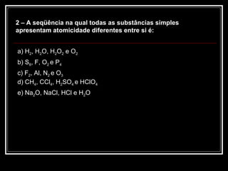 2 – A seqüência na qual todas as substâncias simples apresentam atomicidade diferentes entre si é: a) H 2 , H 2 O, H 2 O 2  e O 2 b) S 8 , F, O 2  e P 4 c) F 2 , Al, N 2  e O 3 d) CH 4 , CCl 4 , H 2 SO 4  e HClO 4 e) Na 2 O, NaCl, HCl e H 2 O 