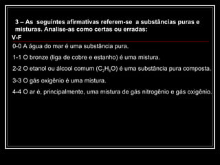 3 – As  seguintes afirmativas referem-se  a substâncias puras e misturas. Analise-as como certas ou erradas: 0-0 A água do mar é uma substância pura. 1-1 O bronze (liga de cobre e estanho) é uma mistura. 2-2 O etanol ou álcool comum (C 2 H 6 O) é uma substância pura composta. 3-3 O gás oxigênio é uma mistura. 4-4 O ar é, principalmente, uma mistura de gás nitrogênio e gás oxigênio. V-F 