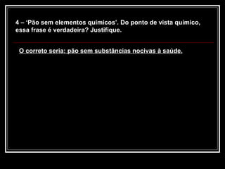 4 – ‘Pão sem elementos químicos’. Do ponto de vista químico, essa frase é verdadeira? Justifique. O correto seria: pão sem substâncias nocivas à saúde. 