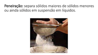 Peneiração: separa sólidos maiores de sólidos menores
ou ainda sólidos em suspensão em líquidos.
 