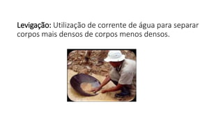 Levigação: Utilização de corrente de água para separar
corpos mais densos de corpos menos densos.
 
