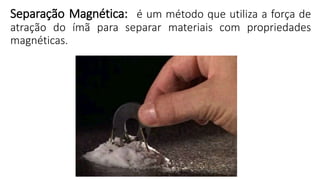 Separação Magnética: é um método que utiliza a força de
atração do ímã para separar materiais com propriedades
magnéticas.
 