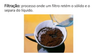 Filtração: processo onde um filtro retém o sólido e o
separa do líquido.
 