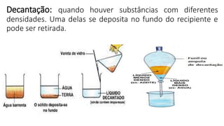 Decantação: quando houver substâncias com diferentes
densidades. Uma delas se deposita no fundo do recipiente e
pode ser retirada.
 