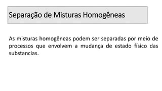 Separação de Misturas Homogêneas
As misturas homogêneas podem ser separadas por meio de
processos que envolvem a mudança de estado físico das
substancias.
 