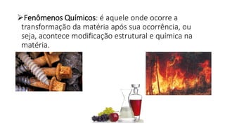 Fenômenos Químicos: é aquele onde ocorre a
transformação da matéria após sua ocorrência, ou
seja, acontece modificação estrutural e química na
matéria.
 