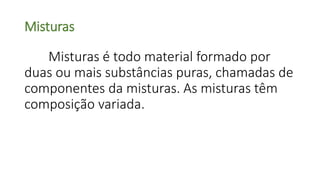 Misturas
Misturas é todo material formado por
duas ou mais substâncias puras, chamadas de
componentes da misturas. As misturas têm
composição variada.
 