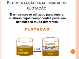SEDIMENTAÇÃO FRACIONADA OU
FLOTAÇÃO
É um processo utilizado para separar
misturas cujos componentes possuem
densidades muito diferentes.
 