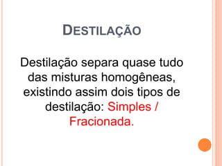 DESTILAÇÃO
Destilação separa quase tudo
das misturas homogêneas,
existindo assim dois tipos de
destilação: Simples /
Fracionada.
 