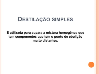 DESTILAÇÃO SIMPLES
É utilizada para separa a mistura homogênea que
tem componentes que tem o ponto de ebulição
muito distantes.
 