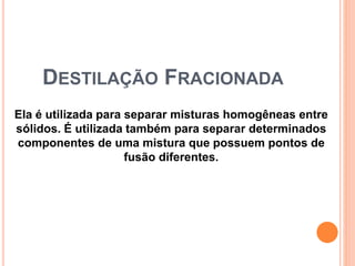 DESTILAÇÃO FRACIONADA
Ela é utilizada para separar misturas homogêneas entre
sólidos. É utilizada também para separar determinados
componentes de uma mistura que possuem pontos de
fusão diferentes.
 