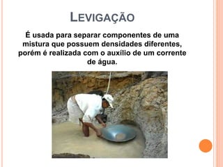 LEVIGAÇÃO
É usada para separar componentes de uma
mistura que possuem densidades diferentes,
porém é realizada com o auxílio de um corrente
de água.
 