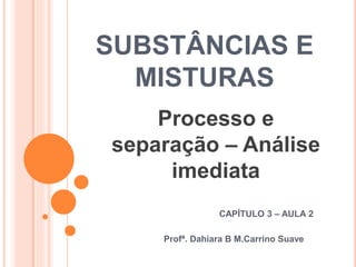 SUBSTÂNCIAS E
MISTURAS
CAPÍTULO 3 – AULA 2
Profª. Dahiara B M.Carrino Suave
Processo e
separação – Análise
imediata
 
