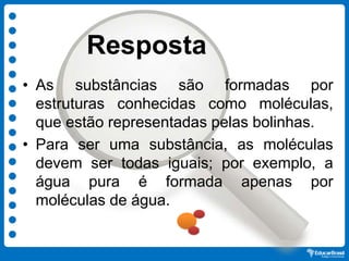Resposta
• As substâncias são formadas por
estruturas conhecidas como moléculas,
que estão representadas pelas bolinhas.
• Para ser uma substância, as moléculas
devem ser todas iguais; por exemplo, a
água pura é formada apenas por
moléculas de água.
 
