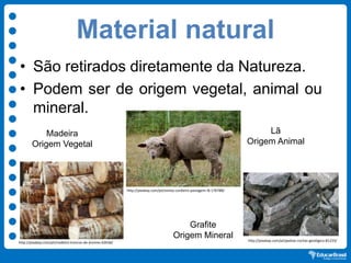 Material natural
• São retirados diretamente da Natureza.
• Podem ser de origem vegetal, animal ou
mineral.
http://pixabay.com/pt/ovinos-cordeiro-pastagem-lã-176788/
http://pixabay.com/pt/pedras-rochas-geológico-81233/
http://pixabay.com/pt/madeira-troncos-de-árvores-62636/
Lã
Origem Animal
Grafite
Origem Mineral
Madeira
Origem Vegetal
 