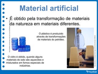Material artificial
• É obtido pela transformação de materiais
da natureza em materiais diferentes.
O plástico é produzido
através de transformações
de materiais do petróleo.
O vidro é obtido, quando alguns
materiais do solo são aquecidos e
misturados em fornos especiais de
indústrias.
http://pixabay.com/pt/copos-vidro-azul-uma-x%C3%ADcara-de-174857/
http://pixabay.com/pt/garrafa-de-água-animal-de-estimação-248516/
 