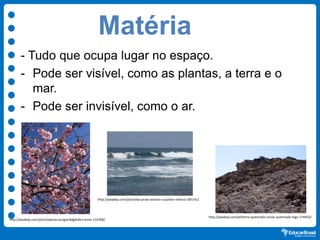 Matéria
- Tudo que ocupa lugar no espaço.
- Pode ser visível, como as plantas, a terra e o
mar.
- Pode ser invisível, como o ar.
http://pixabay.com/pt/terra-queimada-cinzas-queimada-fogo-174452/
http://pixabay.com/pt/ondas-praia-oceano-cuyutlan-méxico-185141/
http://pixabay.com/pt/cerejeiras-kungsträdgården-amor-114768/
 