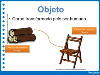 Objeto
• Corpo transformado pelo ser humano.
Pedaço de madeira
Corpo
http://pixabay.com/pt/%C3%ADcone-madeira-fogo-árvore-36866/
Cadeira de madeira
Objeto
http://pixabay.com/pt/cadeira-madeira-mobiliário-assento-48913/
 
