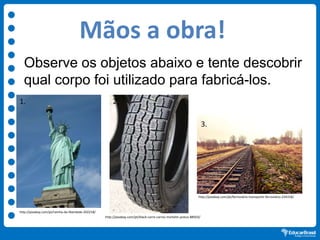 Mãos a obra!
Observe os objetos abaixo e tente descobrir
qual corpo foi utilizado para fabricá-los.
http://pixabay.com/pt/rainha-da-liberdade-202218/
http://pixabay.com/pt/black-carro-carros-michelin-pneus-88503/
http://pixabay.com/pt/ferroviário-transporte-ferroviário-234318/
1. 2
3.
 