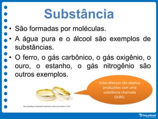 Substância
• São formadas por moléculas.
• A água pura e o álcool são exemplos de
substâncias.
• O ferro, o gás carbônico, o gás oxigênio, o
ouro, o estanho, o gás nitrogênio são
outros exemplos.
Estas alianças são objetos
produzidos com uma
substância chamada
OURO.
http://pixabay.com/pt/anel-casamento-anéis-ouro-branco-1775/
 