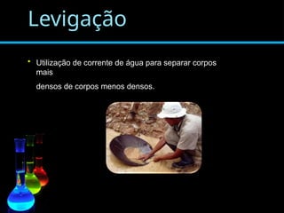 Levigação
• Utilização de corrente de água para separar corpos
mais
densos de corpos menos densos.
 