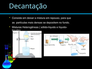 Decantação
• Consiste em deixar a mistura em repouso, para que
as partículas mais densas se depositem no fundo.
• Misturas Heterogêneas ( sólido-líquido e líquido-
líquido)
 