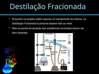 Destilação Fracionada
• Enquanto na simples obtém apenas um componente da mistura, na
Destilação Fracionada é possível separar dois ou mais.
• Mas os pontos de ebulição das substâncias envolvidas devem ser
bem distantes.
 