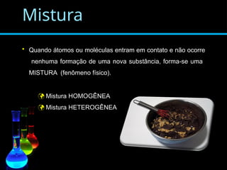 Mistura
• Quando átomos ou moléculas entram em contato e não ocorre
nenhuma formação de uma nova substância, forma-se uma
MISTURA (fenômeno físico).
 Mistura HOMOGÊNEA
 Mistura HETEROGÊNEA
 